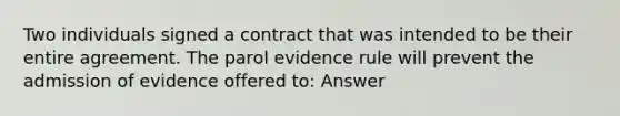 Two individuals signed a contract that was intended to be their entire agreement. The parol evidence rule will prevent the admission of evidence offered to: Answer