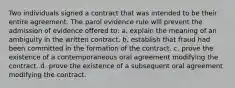 Two individuals signed a contract that was intended to be their entire agreement. The parol evidence rule will prevent the admission of evidence offered to: a. explain the meaning of an ambiguity in the written contract. b. establish that fraud had been committed in the formation of the contract. c. prove the existence of a contemporaneous oral agreement modifying the contract. d. prove the existence of a subsequent oral agreement modifying the contract.