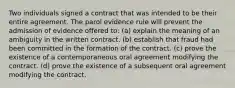 Two individuals signed a contract that was intended to be their entire agreement. The parol evidence rule will prevent the admission of evidence offered to: (a) explain the meaning of an ambiguity in the written contract. (b) establish that fraud had been committed in the formation of the contract. (c) prove the existence of a contemporaneous oral agreement modifying the contract. (d) prove the existence of a subsequent oral agreement modifying the contract.