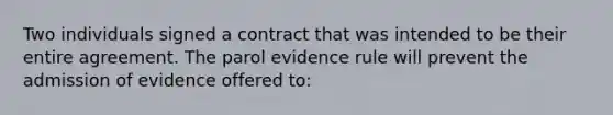 Two individuals signed a contract that was intended to be their entire agreement. The parol evidence rule will prevent the admission of evidence offered to: