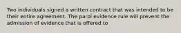 Two individuals signed a written contract that was intended to be their entire agreement. The parol evidence rule will prevent the admission of evidence that is offered to