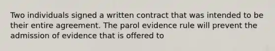 Two individuals signed a written contract that was intended to be their entire agreement. The parol evidence rule will prevent the admission of evidence that is offered to