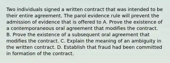 Two individuals signed a written contract that was intended to be their entire agreement. The parol evidence rule will prevent the admission of evidence that is offered to A. Prove the existence of a contemporaneous oral agreement that modifies the contract. B. Prove the existence of a subsequent oral agreement that modifies the contract. C. Explain the meaning of an ambiguity in the written contract. D. Establish that fraud had been committed in formation of the contract.