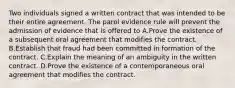 Two individuals signed a written contract that was intended to be their entire agreement. The parol evidence rule will prevent the admission of evidence that is offered to A.Prove the existence of a subsequent oral agreement that modifies the contract. B.Establish that fraud had been committed in formation of the contract. C.Explain the meaning of an ambiguity in the written contract. D.Prove the existence of a contemporaneous oral agreement that modifies the contract.