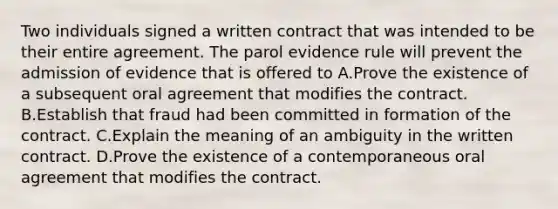 Two individuals signed a written contract that was intended to be their entire agreement. The parol evidence rule will prevent the admission of evidence that is offered to A.Prove the existence of a subsequent oral agreement that modifies the contract. B.Establish that fraud had been committed in formation of the contract. C.Explain the meaning of an ambiguity in the written contract. D.Prove the existence of a contemporaneous oral agreement that modifies the contract.