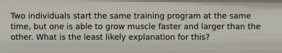 Two individuals start the same training program at the same time, but one is able to grow muscle faster and larger than the other. What is the least likely explanation for this?