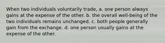 When two individuals voluntarily trade, a. one person always gains at the expense of the other. b. the overall well-being of the two individuals remains unchanged. c. both people generally gain from the exchange. d. one person usually gains at the expense of the other.