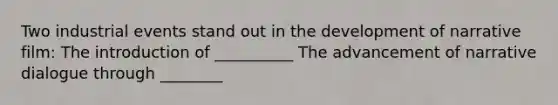 Two industrial events stand out in the development of narrative film: The introduction of __________ The advancement of narrative dialogue through ________