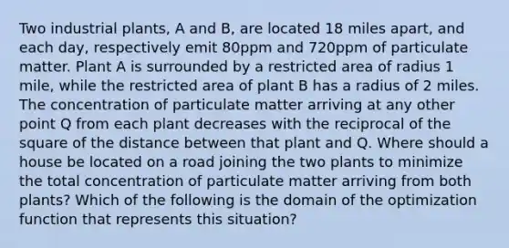 Two industrial plants, A and B, are located 18 miles apart, and each day, respectively emit 80ppm and 720ppm of particulate matter. Plant A is surrounded by a restricted area of radius 1 mile, while the restricted area of plant B has a radius of 2 miles. The concentration of particulate matter arriving at any other point Q from each plant decreases with the reciprocal of the square of the distance between that plant and Q. Where should a house be located on a road joining the two plants to minimize the total concentration of particulate matter arriving from both plants? Which of the following is the domain of the optimization function that represents this situation?