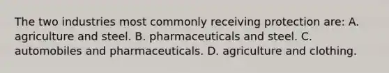 The two industries most commonly receiving protection​ are: A. agriculture and steel. B. pharmaceuticals and steel. C. automobiles and pharmaceuticals. D. agriculture and clothing.