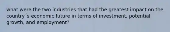 what were the two industries that had the greatest impact on the country´s economic future in terms of investment, potential growth, and employment?