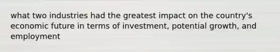 what two industries had the greatest impact on the country's economic future in terms of investment, potential growth, and employment