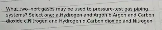 What two inert gases may be used to pressure-test gas piping systems? Select one: a.Hydrogen and Argon b.Argon and Carbon dioxide c.Nitrogen and Hydrogen d.Carbon dioxide and Nitrogen