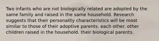 Two infants who are not biologically related are adopted by the same family and raised in the same household. Research suggests that their personality characteristics will be most similar to those of their adoptive parents. each other. other children raised in the household. their biological parents.