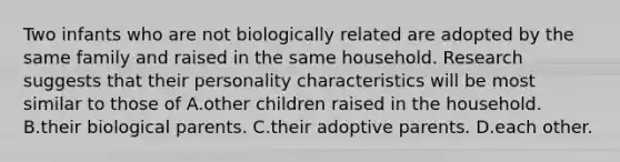 Two infants who are not biologically related are adopted by the same family and raised in the same household. Research suggests that their personality characteristics will be most similar to those of A.other children raised in the household. B.their biological parents. C.their adoptive parents. D.each other.