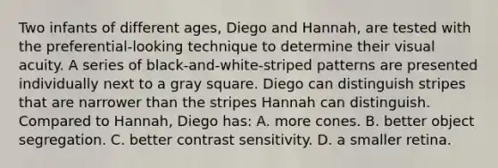 Two infants of different ages, Diego and Hannah, are tested with the preferential-looking technique to determine their visual acuity. A series of black-and-white-striped patterns are presented individually next to a gray square. Diego can distinguish stripes that are narrower than the stripes Hannah can distinguish. Compared to Hannah, Diego has: A. more cones. B. better object segregation. C. better contrast sensitivity. D. a smaller retina.