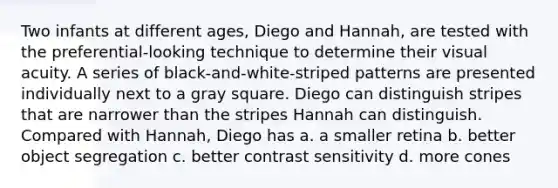 Two infants at different ages, Diego and Hannah, are tested with the preferential-looking technique to determine their visual acuity. A series of black-and-white-striped patterns are presented individually next to a gray square. Diego can distinguish stripes that are narrower than the stripes Hannah can distinguish. Compared with Hannah, Diego has a. a smaller retina b. better object segregation c. better contrast sensitivity d. more cones