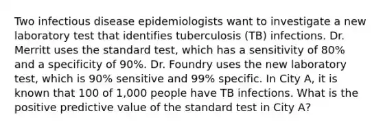 Two infectious disease epidemiologists want to investigate a new laboratory test that identifies tuberculosis (TB) infections. Dr. Merritt uses the standard test, which has a sensitivity of 80% and a specificity of 90%. Dr. Foundry uses the new laboratory test, which is 90% sensitive and 99% specific. In City A, it is known that 100 of 1,000 people have TB infections. What is the positive predictive value of the standard test in City A?