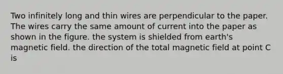 Two infinitely long and thin wires are perpendicular to the paper. The wires carry the same amount of current into the paper as shown in the figure. the system is shielded from earth's magnetic field. the direction of the total magnetic field at point C is