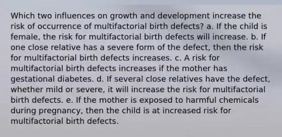 Which two influences on growth and development increase the risk of occurrence of multifactorial birth defects? a. If the child is female, the risk for multifactorial birth defects will increase. b. If one close relative has a severe form of the defect, then the risk for multifactorial birth defects increases. c. A risk for multifactorial birth defects increases if the mother has gestational diabetes. d. If several close relatives have the defect, whether mild or severe, it will increase the risk for multifactorial birth defects. e. If the mother is exposed to harmful chemicals during pregnancy, then the child is at increased risk for multifactorial birth defects.