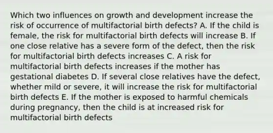 Which two influences on growth and development increase the risk of occurrence of multifactorial birth defects? A. If the child is female, the risk for multifactorial birth defects will increase B. If one close relative has a severe form of the defect, then the risk for multifactorial birth defects increases C. A risk for multifactorial birth defects increases if the mother has gestational diabetes D. If several close relatives have the defect, whether mild or severe, it will increase the risk for multifactorial birth defects E. If the mother is exposed to harmful chemicals during pregnancy, then the child is at increased risk for multifactorial birth defects