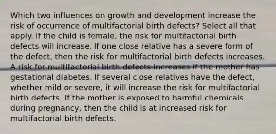 Which two influences on growth and development increase the risk of occurrence of multifactorial birth defects? Select all that apply. If the child is female, the risk for multifactorial birth defects will increase. If one close relative has a severe form of the defect, then the risk for multifactorial birth defects increases. A risk for multifactorial birth defects increases if the mother has gestational diabetes. If several close relatives have the defect, whether mild or severe, it will increase the risk for multifactorial birth defects. If the mother is exposed to harmful chemicals during pregnancy, then the child is at increased risk for multifactorial birth defects.