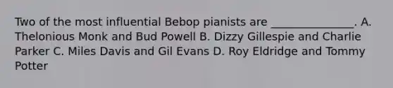 Two of the most influential Bebop pianists are _______________. A. Thelonious Monk and Bud Powell B. Dizzy Gillespie and Charlie Parker C. Miles Davis and Gil Evans D. Roy Eldridge and Tommy Potter