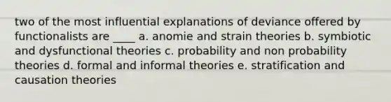 two of the most influential explanations of deviance offered by functionalists are ____ a. anomie and strain theories b. symbiotic and dysfunctional theories c. probability and non probability theories d. formal and informal theories e. stratification and causation theories