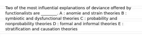 Two of the most influential explanations of deviance offered by functionalists are ________. A : anomie and strain theories B : symbiotic and dysfunctional theories C : probability and nonprobability theories D : formal and informal theories E : stratification and causation theories