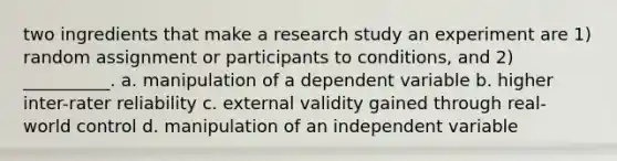 two ingredients that make a research study an experiment are 1) random assignment or participants to conditions, and 2) __________. a. manipulation of a dependent variable b. higher inter-rater reliability c. external validity gained through real-world control d. manipulation of an independent variable