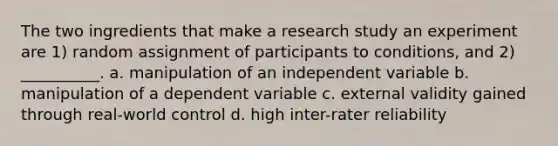 The two ingredients that make a research study an experiment are 1) random assignment of participants to conditions, and 2) __________. a. manipulation of an independent variable b. manipulation of a dependent variable c. external validity gained through real-world control d. high inter-rater reliability