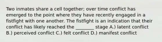 Two inmates share a cell together; over time conflict has emerged to the point where they have recently engaged in a fistfight with one another. The fistfight is an indication that their conflict has likely reached the ________ stage A.) latent conflict B.) perceived conflict C.) felt conflict D.) manifest conflict