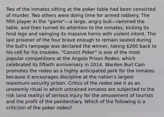 Two of the inmates sitting at the poker table had been convicted of murder. Two others were doing time for armed robbery. The fifth player in the "game"—a large, angry bull—rammed the table, and then turned its attention to the inmates, kicking its hind legs and swinging its massive horns with violent intent. The last prisoner of the four brave enough to remain seated during the bull's rampage was declared the winner, taking 200 back to his cell for his troubles. "Convict Poker" is one of the most popular competitions at the Angola Prison Rodeo, which celebrated its fiftieth anniversary in 2014. Warden Burl Cain promotes the rodeo as a highly anticipated perk for the inmates because it encourages discipline at the nation's largest maximum-security prison. Critics of the rodeo see it as an unseemly ritual in which untrained inmates are subjected to the risk (and reality) of serious injury for the amusement of tourists and the profit of the penitentiary. Which of the following is a criticism of the poker rodeo?