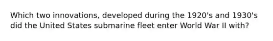 Which two innovations, developed during the 1920's and 1930's did the United States submarine fleet enter World War II with?