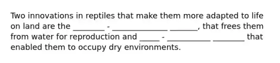 Two innovations in reptiles that make them more adapted to life on land are the ________ - ______________ _______, that frees them from water for reproduction and _____ - ___________ ________ that enabled them to occupy dry environments.