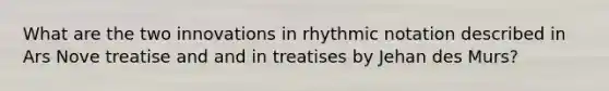 What are the two innovations in rhythmic notation described in Ars Nove treatise and and in treatises by Jehan des Murs?