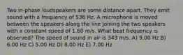 Two in-phase loudspeakers are some distance apart. They emit sound with a frequency of 536 Hz. A microphone is moved between the speakers along the line joining the two speakers with a constant speed of 1.60 m/s. What beat frequency is observed? The speed of sound in air is 343 m/s. A) 9.00 Hz B) 6.00 Hz C) 5.00 Hz D) 8.00 Hz E) 7.00 Hz