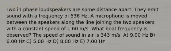 Two in-phase loudspeakers are some distance apart. They emit sound with a frequency of 536 Hz. A microphone is moved between the speakers along the line joining the two speakers with a constant speed of 1.60 m/s. What beat frequency is observed? The speed of sound in air is 343 m/s. A) 9.00 Hz B) 6.00 Hz C) 5.00 Hz D) 8.00 Hz E) 7.00 Hz