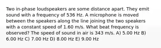 Two in-phase loudspeakers are some distance apart. They emit sound with a frequency of 536 Hz. A microphone is moved between the speakers along the line joining the two speakers with a constant speed of 1.60 m/s. What beat frequency is observed? The <a href='https://www.questionai.com/knowledge/kxcdyc5t7b-speed-of-sound' class='anchor-knowledge'>speed of sound</a> in air is 343 m/s. A) 5.00 Hz B) 6.00 Hz C) 7.00 Hz D) 8.00 Hz E) 9.00 Hz