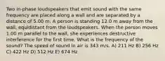 Two in-phase loudspeakers that emit sound with the same frequency are placed along a wall and are separated by a distance of 5.00 m. A person is standing 12.0 m away from the wall, equidistant from the loudspeakers. When the person moves 1.00 m parallel to the wall, she experiences destructive interference for the first time. What is the frequency of the sound? The speed of sound in air is 343 m/s. A) 211 Hz B) 256 Hz C) 422 Hz D) 512 Hz E) 674 Hz