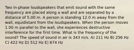 Two in-phase loudspeakers that emit sound with the same frequency are placed along a wall and are separated by a distance of 5.00 m. A person is standing 12.0 m away from the wall, equidistant from the loudspeakers. When the person moves 1.00 m parallel to the wall, she experiences destructive interference for the first time. What is the frequency of the sound? The speed of sound in air is 343 m/s. A) 211 Hz B) 256 Hz C) 422 Hz D) 512 Hz E) 674 Hz