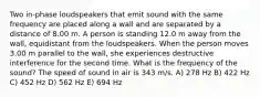 Two in-phase loudspeakers that emit sound with the same frequency are placed along a wall and are separated by a distance of 8.00 m. A person is standing 12.0 m away from the wall, equidistant from the loudspeakers. When the person moves 3.00 m parallel to the wall, she experiences destructive interference for the second time. What is the frequency of the sound? The speed of sound in air is 343 m/s. A) 278 Hz B) 422 Hz C) 452 Hz D) 562 Hz E) 694 Hz