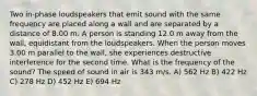 Two in-phase loudspeakers that emit sound with the same frequency are placed along a wall and are separated by a distance of 8.00 m. A person is standing 12.0 m away from the wall, equidistant from the loudspeakers. When the person moves 3.00 m parallel to the wall, she experiences destructive interference for the second time. What is the frequency of the sound? The speed of sound in air is 343 m/s. A) 562 Hz B) 422 Hz C) 278 Hz D) 452 Hz E) 694 Hz