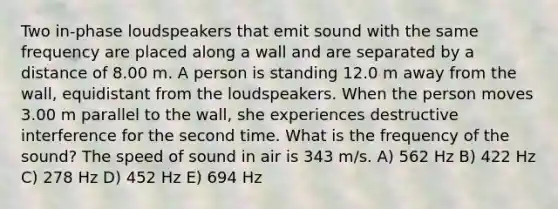 Two in-phase loudspeakers that emit sound with the same frequency are placed along a wall and are separated by a distance of 8.00 m. A person is standing 12.0 m away from the wall, equidistant from the loudspeakers. When the person moves 3.00 m parallel to the wall, she experiences destructive interference for the second time. What is the frequency of the sound? The speed of sound in air is 343 m/s. A) 562 Hz B) 422 Hz C) 278 Hz D) 452 Hz E) 694 Hz