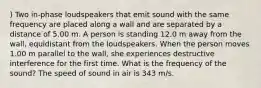 ) Two in-phase loudspeakers that emit sound with the same frequency are placed along a wall and are separated by a distance of 5.00 m. A person is standing 12.0 m away from the wall, equidistant from the loudspeakers. When the person moves 1.00 m parallel to the wall, she experiences destructive interference for the first time. What is the frequency of the sound? The speed of sound in air is 343 m/s.