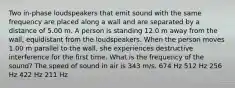 Two in-phase loudspeakers that emit sound with the same frequency are placed along a wall and are separated by a distance of 5.00 m. A person is standing 12.0 m away from the wall, equidistant from the loudspeakers. When the person moves 1.00 m parallel to the wall, she experiences destructive interference for the first time. What is the frequency of the sound? The speed of sound in air is 343 m/s. 674 Hz 512 Hz 256 Hz 422 Hz 211 Hz