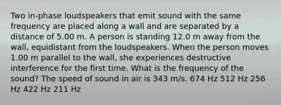 Two in-phase loudspeakers that emit sound with the same frequency are placed along a wall and are separated by a distance of 5.00 m. A person is standing 12.0 m away from the wall, equidistant from the loudspeakers. When the person moves 1.00 m parallel to the wall, she experiences destructive interference for the first time. What is the frequency of the sound? The speed of sound in air is 343 m/s. 674 Hz 512 Hz 256 Hz 422 Hz 211 Hz