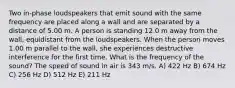 Two in-phase loudspeakers that emit sound with the same frequency are placed along a wall and are separated by a distance of 5.00 m. A person is standing 12.0 m away from the wall, equidistant from the loudspeakers. When the person moves 1.00 m parallel to the wall, she experiences destructive interference for the first time. What is the frequency of the sound? The speed of sound in air is 343 m/s. A) 422 Hz B) 674 Hz C) 256 Hz D) 512 Hz E) 211 Hz