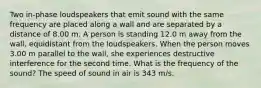 Two in-phase loudspeakers that emit sound with the same frequency are placed along a wall and are separated by a distance of 8.00 m. A person is standing 12.0 m away from the wall, equidistant from the loudspeakers. When the person moves 3.00 m parallel to the wall, she experiences destructive interference for the second time. What is the frequency of the sound? The speed of sound in air is 343 m/s.