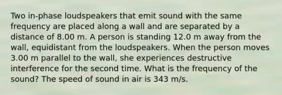 Two in-phase loudspeakers that emit sound with the same frequency are placed along a wall and are separated by a distance of 8.00 m. A person is standing 12.0 m away from the wall, equidistant from the loudspeakers. When the person moves 3.00 m parallel to the wall, she experiences destructive interference for the second time. What is the frequency of the sound? The speed of sound in air is 343 m/s.